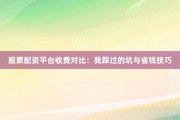 股票配资平台收费对比:我踩过的坑与省钱技巧
