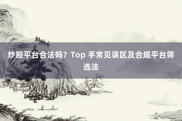 炒股平台合法吗?Top 手常见误区及合规平台筛选法