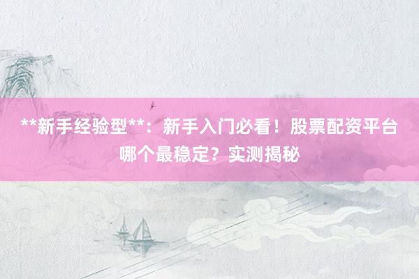 **新手经验型**：新手入门必看！股票配资平台哪个最稳定？实测揭秘