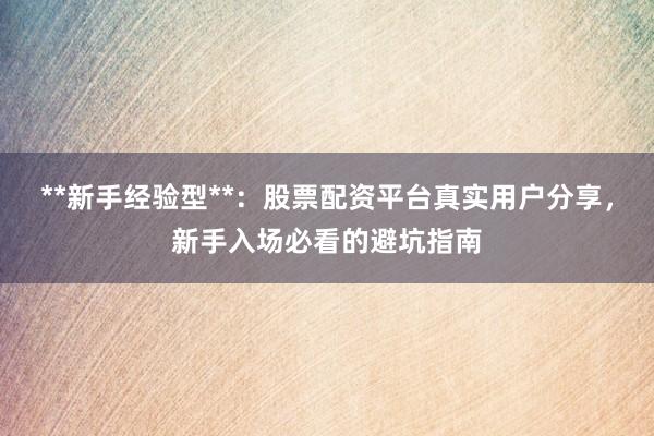 **新手经验型**：股票配资平台真实用户分享，新手入场必看的避坑指南
