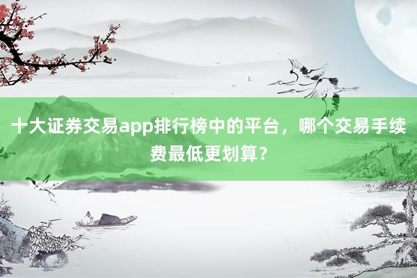十大证券交易app排行榜中的平台，哪个交易手续费最低更划算？