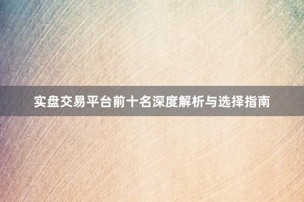 实盘交易平台前十名深度解析与选择指南