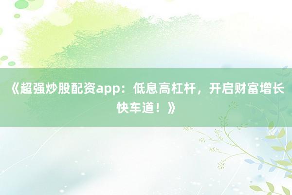 《超强炒股配资app：低息高杠杆，开启财富增长快车道！》