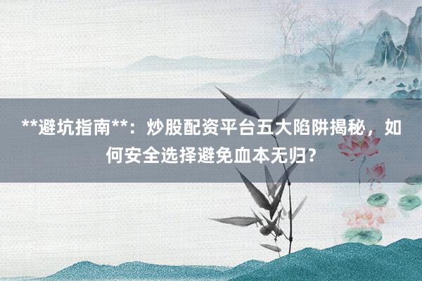 **避坑指南**：炒股配资平台五大陷阱揭秘，如何安全选择避免血本无归？