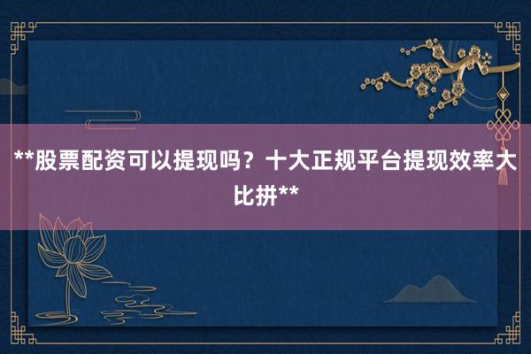 **股票配资可以提现吗？十大正规平台提现效率大比拼**