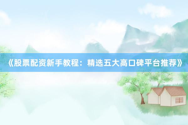 《股票配资新手教程：精选五大高口碑平台推荐》
