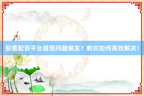 股票配资平台提现问题频发？教你如何高效解决！