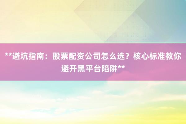 **避坑指南：股票配资公司怎么选？核心标准教你避开黑平台陷阱**