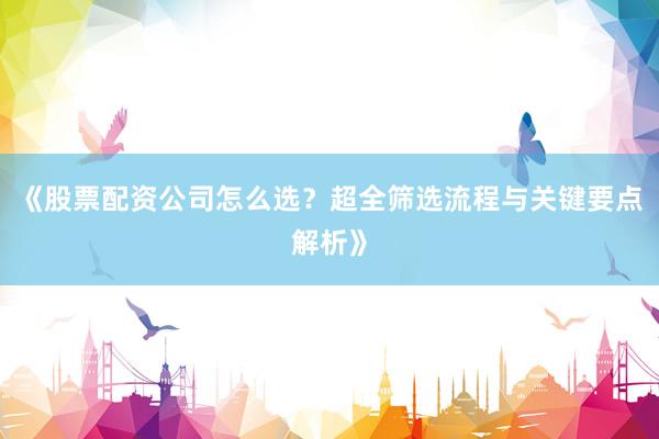 《股票配资公司怎么选？超全筛选流程与关键要点解析》
