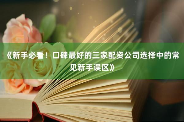 《新手必看！口碑最好的三家配资公司选择中的常见新手误区》