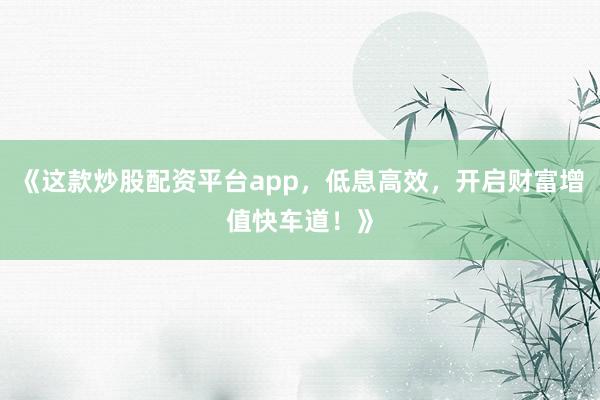 《这款炒股配资平台app，低息高效，开启财富增值快车道！》