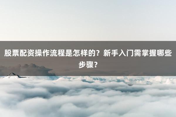 股票配资操作流程是怎样的？新手入门需掌握哪些步骤？