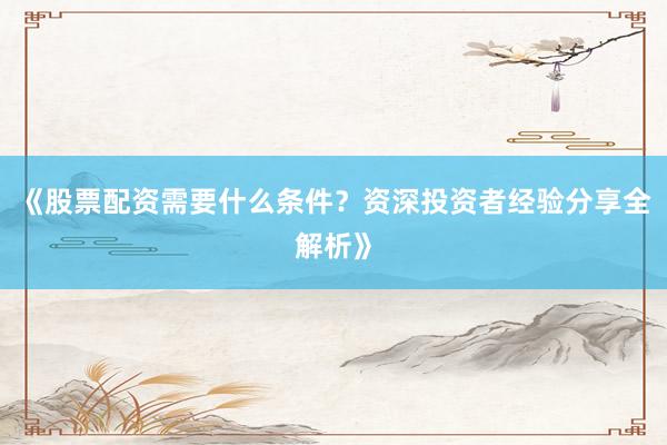 《股票配资需要什么条件？资深投资者经验分享全解析》