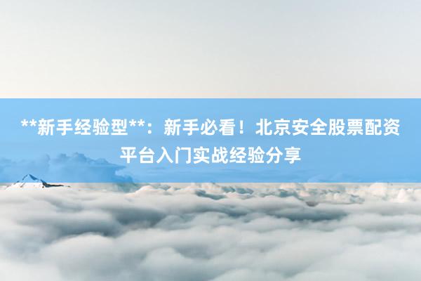 **新手经验型**：新手必看！北京安全股票配资平台入门实战经验分享