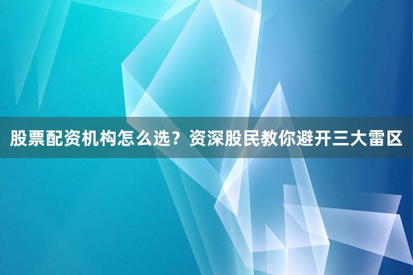 股票配资机构怎么选？资深股民教你避开三大雷区