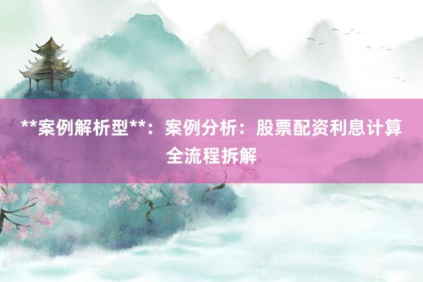 **案例解析型**：案例分析：股票配资利息计算全流程拆解