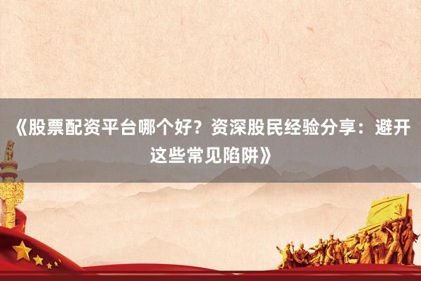 《股票配资平台哪个好？资深股民经验分享：避开这些常见陷阱》