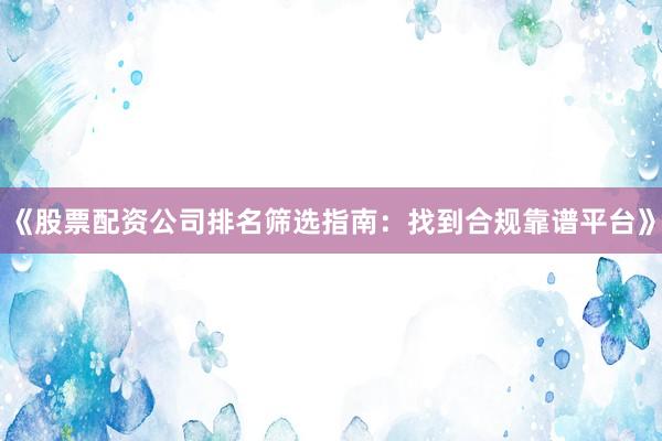 《股票配资公司排名筛选指南：找到合规靠谱平台》