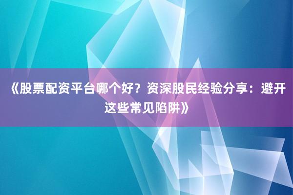 《股票配资平台哪个好？资深股民经验分享：避开这些常见陷阱》