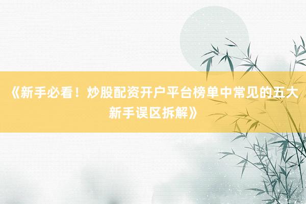 《新手必看！炒股配资开户平台榜单中常见的五大新手误区拆解》
