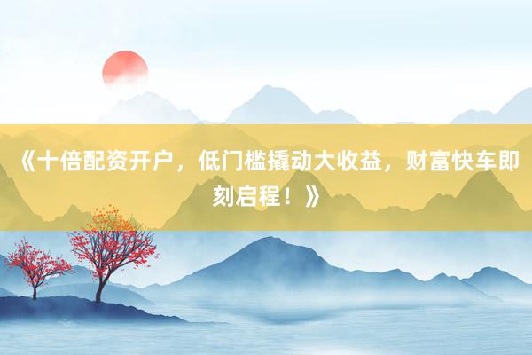 《十倍配资开户，低门槛撬动大收益，财富快车即刻启程！》