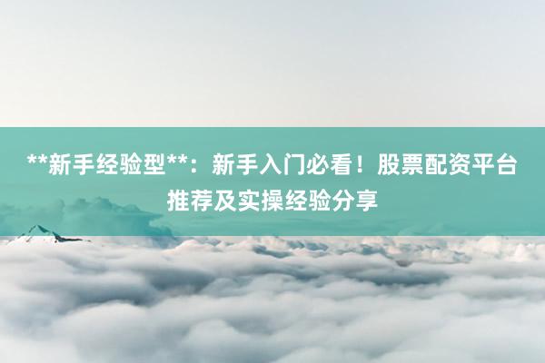 **新手经验型**：新手入门必看！股票配资平台推荐及实操经验分享