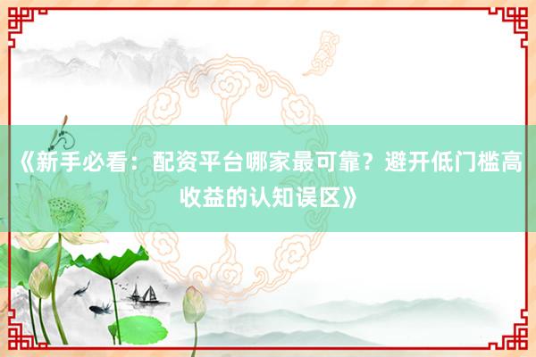 《新手必看：配资平台哪家最可靠？避开低门槛高收益的认知误区》