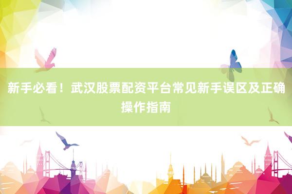 新手必看！武汉股票配资平台常见新手误区及正确操作指南