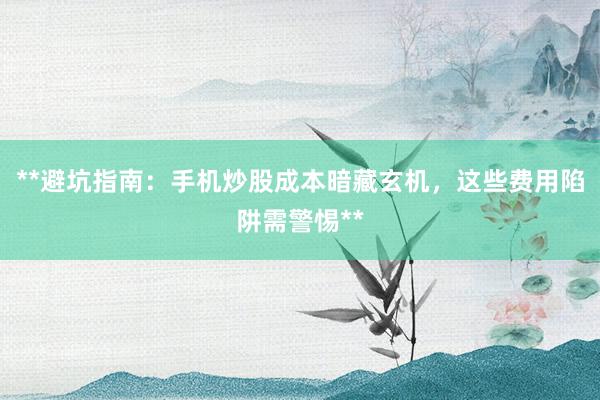 **避坑指南：手机炒股成本暗藏玄机，这些费用陷阱需警惕**