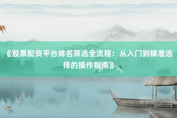 《股票配资平台排名筛选全流程：从入门到精准选择的操作指南》