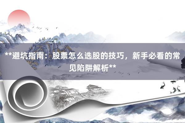**避坑指南：股票怎么选股的技巧，新手必看的常见陷阱解析**
