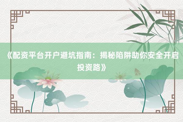 《配资平台开户避坑指南：揭秘陷阱助你安全开启投资路》