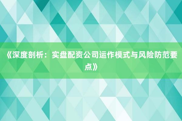 《深度剖析：实盘配资公司运作模式与风险防范要点》