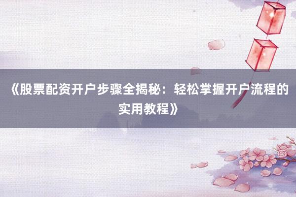 《股票配资开户步骤全揭秘：轻松掌握开户流程的实用教程》