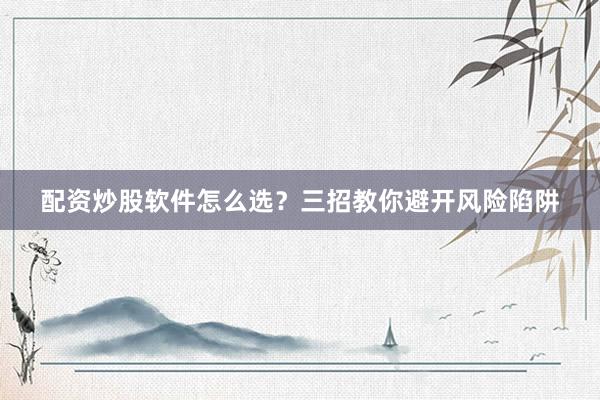 配资炒股软件怎么选？三招教你避开风险陷阱