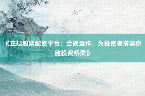 《正规股票配资平台：合规运作，为投资者搭建稳健投资桥梁》