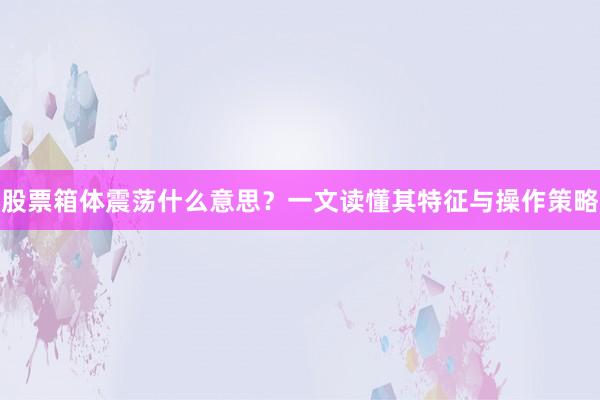 股票箱体震荡什么意思？一文读懂其特征与操作策略