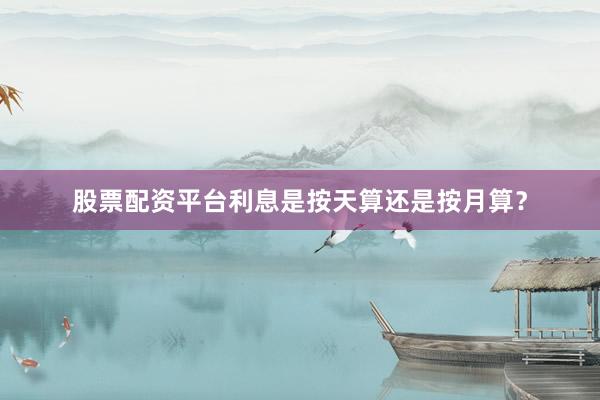 股票配资平台利息是按天算还是按月算？