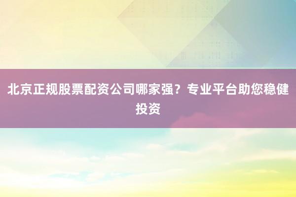 北京正规股票配资公司哪家强？专业平台助您稳健投资