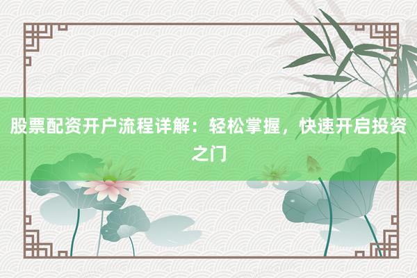 股票配资开户流程详解：轻松掌握，快速开启投资之门