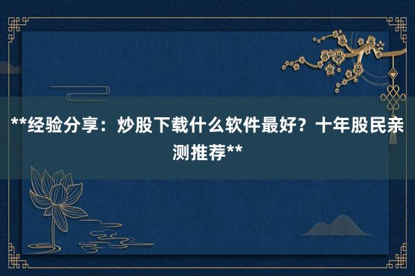 **经验分享：炒股下载什么软件最好？十年股民亲测推荐**