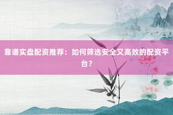 靠谱实盘配资推荐：如何筛选安全又高效的配资平台？