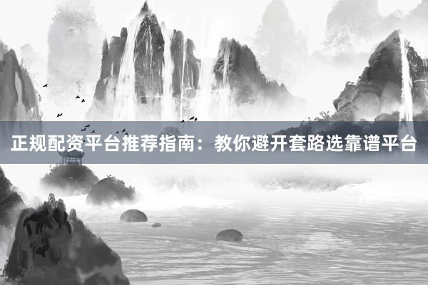 正规配资平台推荐指南：教你避开套路选靠谱平台