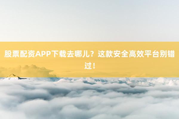 股票配资APP下载去哪儿？这款安全高效平台别错过！