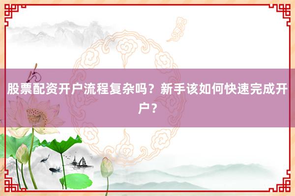 股票配资开户流程复杂吗?新手该如何快速完成开户?