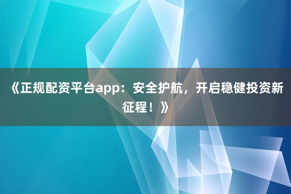 《正规配资平台app：安全护航，开启稳健投资新征程！》