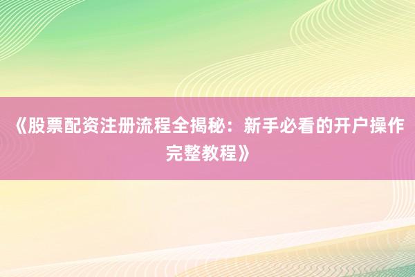 《股票配资注册流程全揭秘：新手必看的开户操作完整教程》