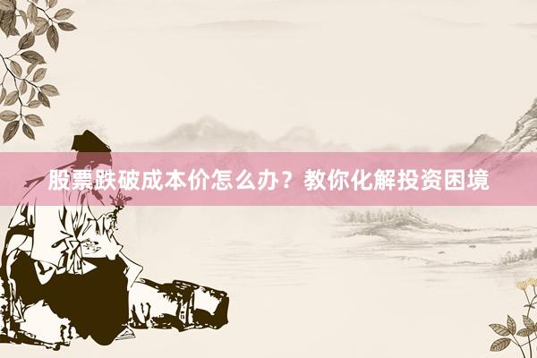 股票跌破成本价怎么办？教你化解投资困境