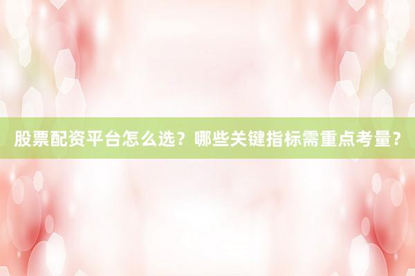 股票配资平台怎么选？哪些关键指标需重点考量？