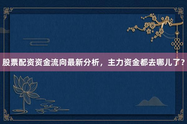 股票配资资金流向最新分析，主力资金都去哪儿了？